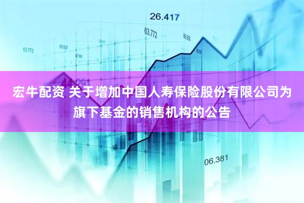宏牛配资 关于增加中国人寿保险股份有限公司为旗下基金的销售机构的公告