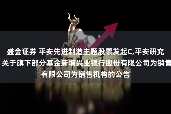 盛金证券 平安先进制造主题股票发起C,平安研究优选混合C: 关于旗下部分基金新增兴业银行股份有限公司为销售机构的公告