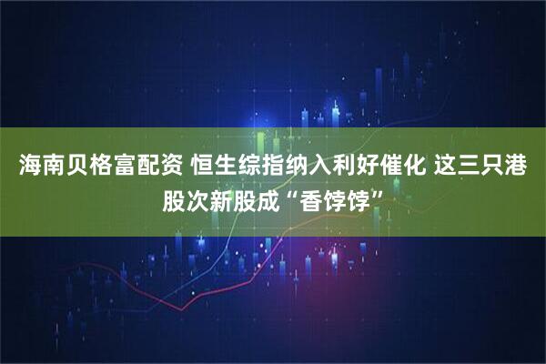 海南贝格富配资 恒生综指纳入利好催化 这三只港股次新股成“香饽饽”