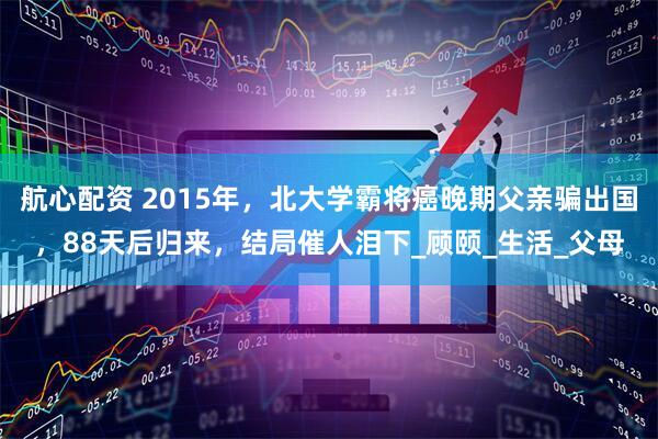 航心配资 2015年，北大学霸将癌晚期父亲骗出国，88天后归来，结局催人泪下_顾颐_生活_父母
