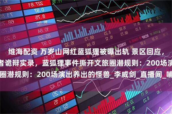 维海配资 万岁山网红蓝狐狸被曝出轨 景区回应，紧急切割！蓝狐狸扮演者诡辩实录，蓝狐狸事件撕开文旅圈潜规则：200场演出养出的怪兽_李威剑_直播间_哺乳期