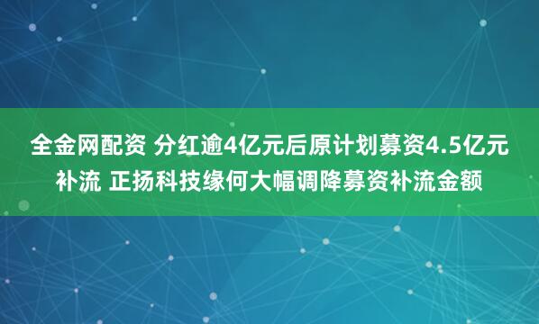 全金网配资 分红逾4亿元后原计划募资4.5亿元补流 正扬科技缘何大幅调降募资补流金额