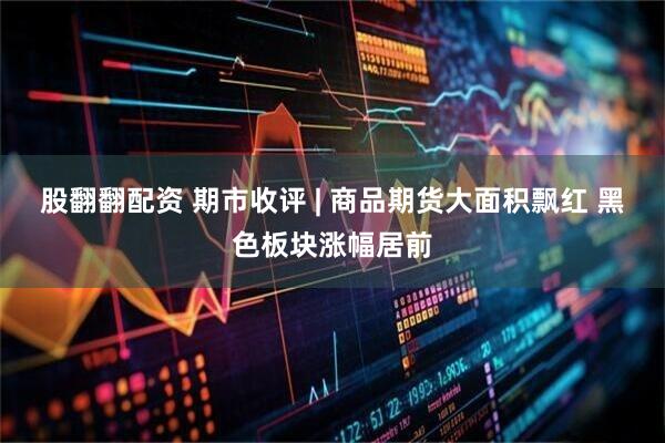 股翻翻配资 期市收评 | 商品期货大面积飘红 黑色板块涨幅居前