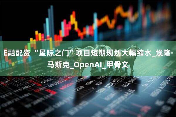E融配资 “星际之门”项目短期规划大幅缩水_埃隆·马斯克_OpenAI_甲骨文