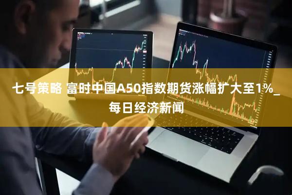 七号策略 富时中国A50指数期货涨幅扩大至1%_每日经济新闻