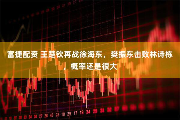 富捷配资 王楚钦再战徐海东，樊振东击败林诗栋，概率还是很大