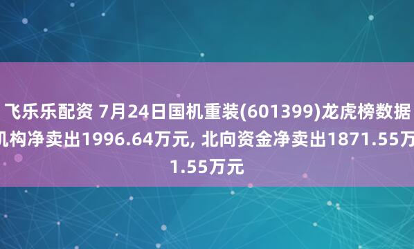 飞乐乐配资 7月24日国机重装(601399)龙虎榜数据: 机构净卖出1996.64万元, 北向资金净卖出1871.55万元