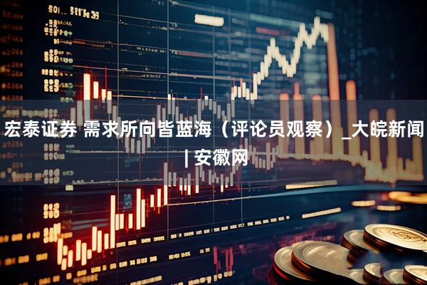 宏泰证券 需求所向皆蓝海（评论员观察）_大皖新闻 | 安徽网