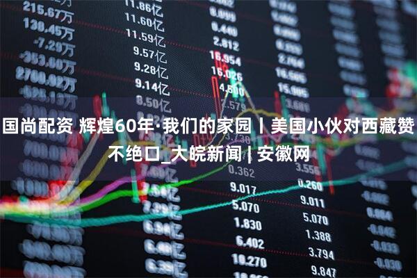 国尚配资 辉煌60年·我们的家园丨美国小伙对西藏赞不绝口_大皖新闻 | 安徽网