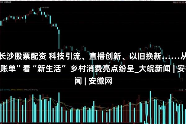 长沙股票配资 科技引流、直播创新、以旧换新……从“新账单”看“新生活” 乡村消费亮点纷呈_大皖新闻 | 安徽网