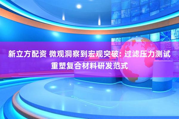 新立方配资 微观洞察到宏观突破: 过滤压力测试重塑复合材料研发范式