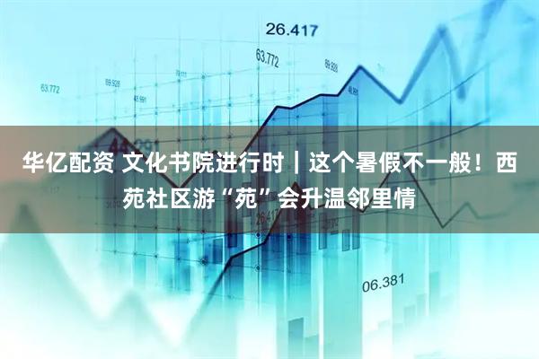华亿配资 文化书院进行时｜这个暑假不一般！西苑社区游“苑”会升温邻里情